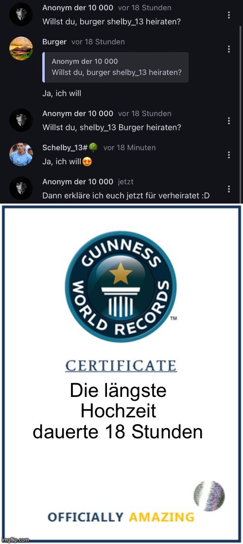 
Anonym der 10 000 vor 18 Stunden
Willst du, burger shelby_13 heiraten?
Burger vor 18 Stunden
Anonym der 10 000
Willst du, burger shelby 13 heiraten?
Ja, ich will
Anonym der 10 000 vor 18 Stunden
Willst du, shelby_13 Burger heiraten?
Schelby_13# vor 18 Minuten
Ja, ich will
Anonym der 10 000 jetzt
Dann erkläre ich euch jetzt für verheiratet :D
GUINNESS
WORLD
RECORDS
TM
CERTIFICATE
Die längste
Hochzeit
dauerte 18 Stunden
OFFICIALLY AMAZING
:
:
⠀
⠀
: