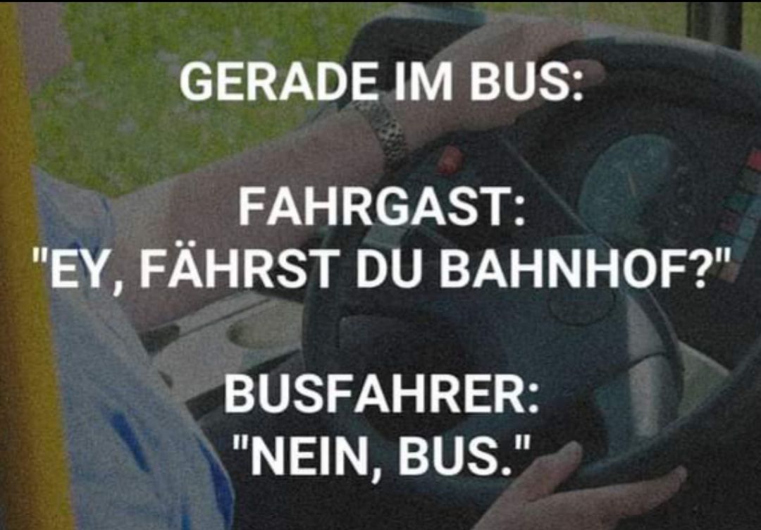 GERADE IM BUS:
FAHRGAST:
"EY, FÄHRST DU BAHNHOF?"
BUSFAHRER:
"NEIN, BUS."