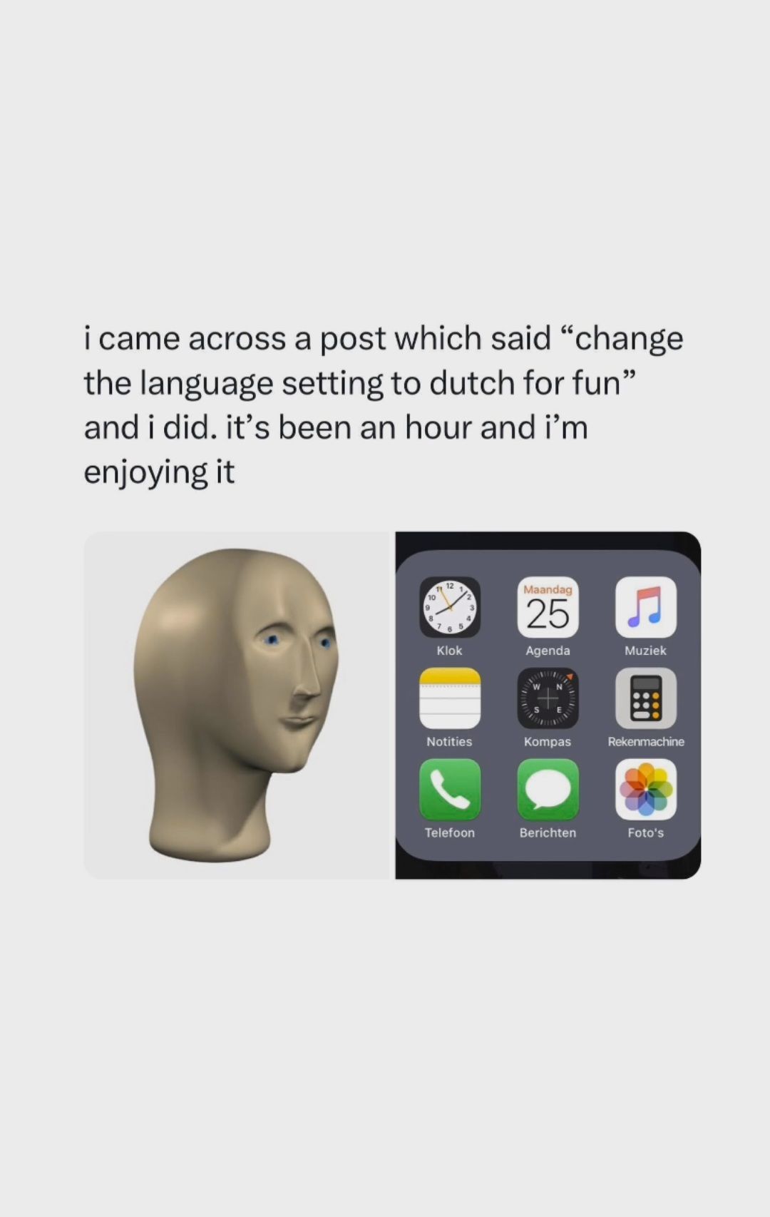 i came across a post which said "change
the language setting to dutch for fun"
and i did. it's been an hour and i'm
enjoying it
10
9
11
12
Klok
12
Notities
Telefoon
Maandag
25
Agenda
Kompas
Berichten
Muziek
Rekenmachine
Foto's