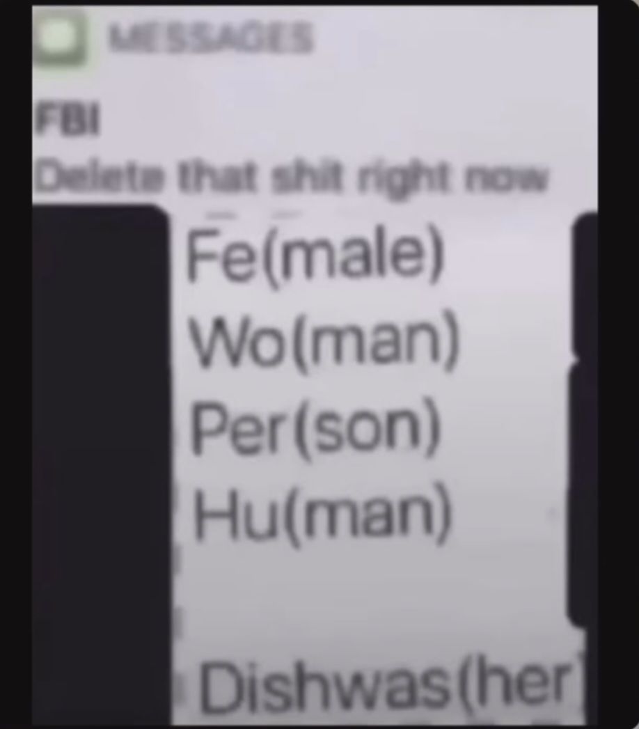 MESSAGES
FBI
Delete that shit right now
Fe(male)
Wo(man)
Per (son)
Hu(man)
Dishwas (her