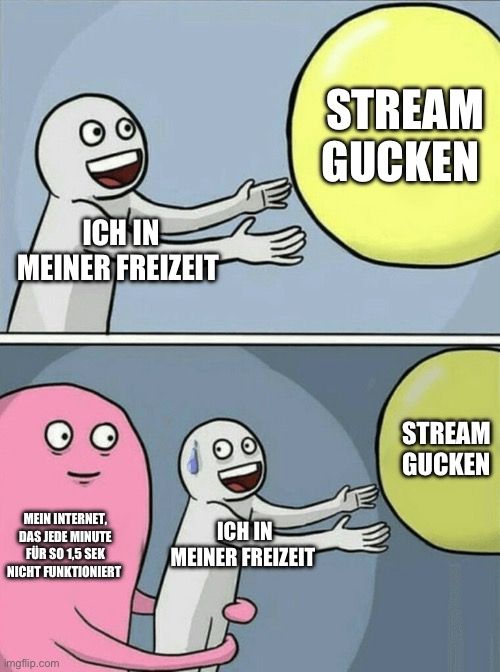 ICH IN
MEINER FREIZEIT
MEIN INTERNET,
DAS JEDE MINUTE
FÜR SO 1,5 SEK
NICHT FUNKTIONIERT

ICH IN
MEINER FREIZEIT
STREAM
GUCKEN
STREAM
GUCKEN