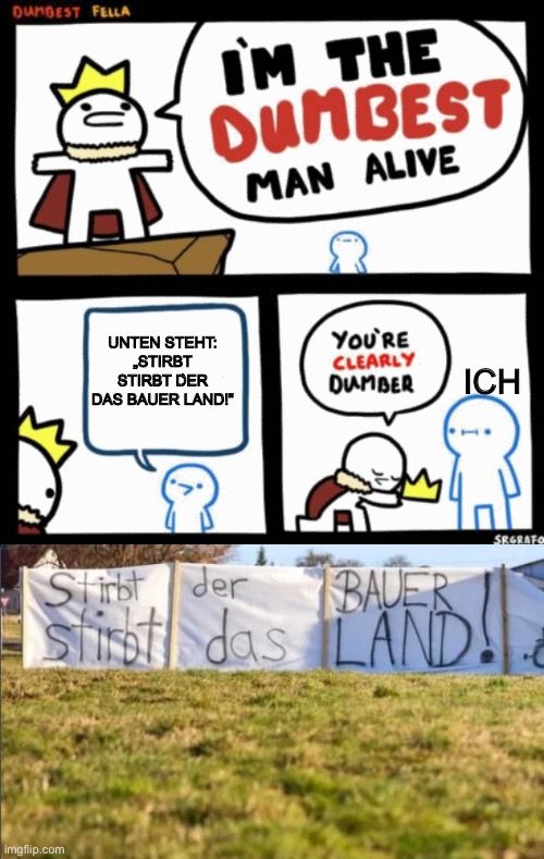 DUMBEST FELLA
IM THE
DUMBEST
MAN ALIVE

UNTEN STEHT:
„STIRBT
STIRBT DER
DAS BAUER LAND!"
YOU'RE
CLEARLY
DUMBER ICH
4P
SEGRAFO
Stirbt der
BAUER
stirbt das LAND!