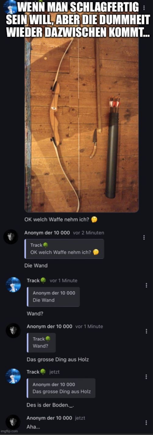 WENN MAN SCHLAGFERTIG
SEIN WILL, ABER DIE DUMMHEIT
WIEDER DAZWISCHEN KOMMT...

OK welch Waffe nehm ich?
Anonym der 10 000 vor 2 Minuten
Track
OK welch Waffe nehm ich?
Die Wand
Track vor 1 Minute
Anonym der 10 000
Die Wand
Wand?
Anonym der 10 000 vor 1 Minute
Track
Wand?
Das grosse Ding aus Holz
Track jetzt
Anonym der 10 000
Das grosse Ding aus Holz
Des is der Boden.__.
Anonym der 10 000 jetzt
Aha...
:
:
:
⠀