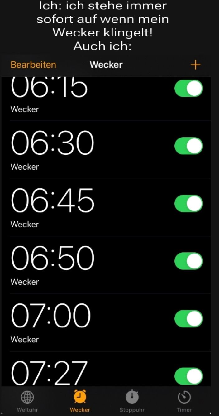 Ich: ich stehe immer
sofort auf wenn mein
Wecker klingelt!
Auch ich:
Bearbeiten
06:15
Wecker
06:30
Wecker
06:45
Wecker
06:50
Wecker
Wecker
07:00
Wecker
07:27
wwww
Weltuhr
Wecker
Stoppuhr
+
Timer