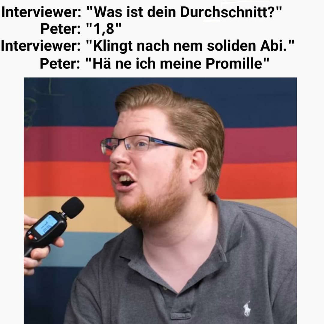 Interviewer: "Was ist dein Durchschnitt?"
Peter: "1,8"
Interviewer: "Klingt nach nem soliden Abi."
Peter: "Hä ne ich meine Promille"
11