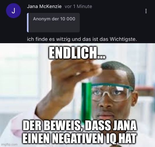 J

Jana McKenzie vor 1 Minute
Anonym der 10 000
ich finde es witzig und das ist das Wichtigste.
ENDLICH.…...
DER BEWEIS, DASS JANA
EINEN NEGATIVEN IQ HAT
: