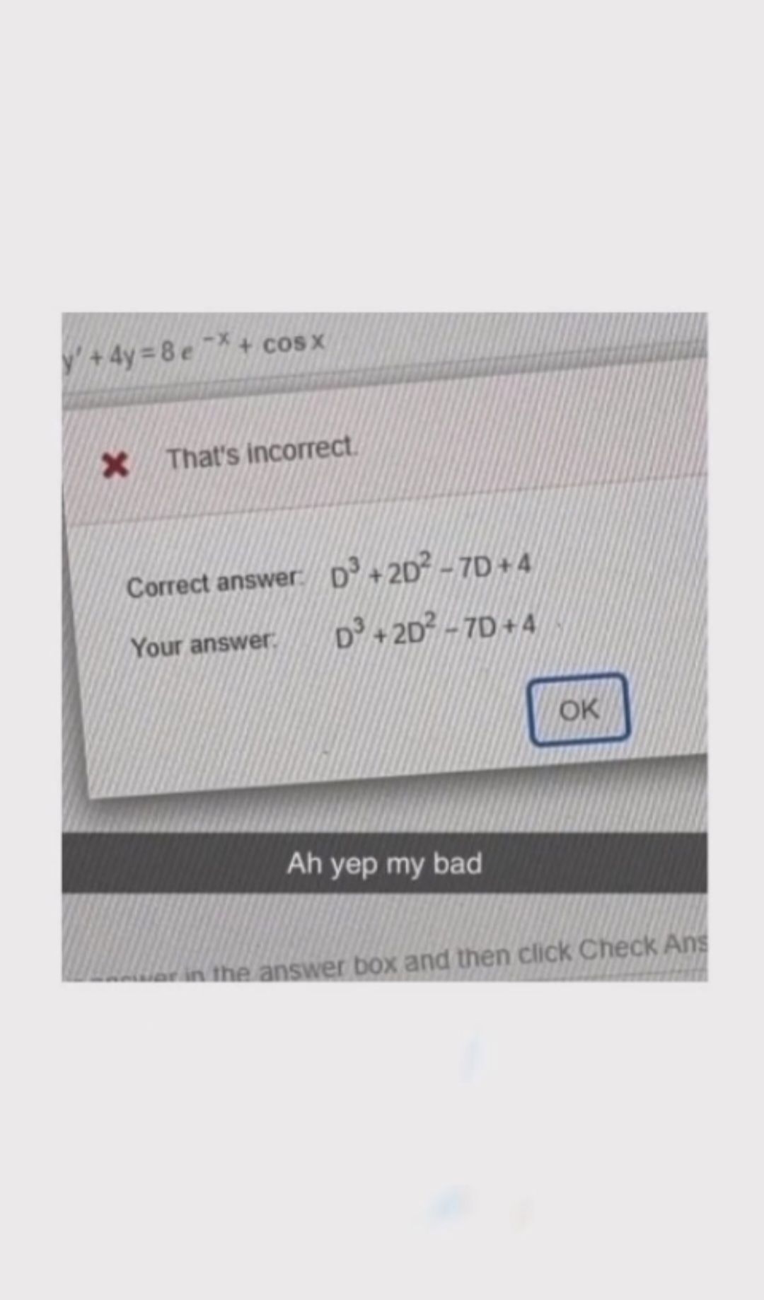 y' +4y=8e7+ cosx
X That's incorrect.
Correct answer: D³ +20²-7D+4
Your answer
D³ +2D²-7D+4
Ah yep my bad
OK
or in the answer box and then click Check Ans