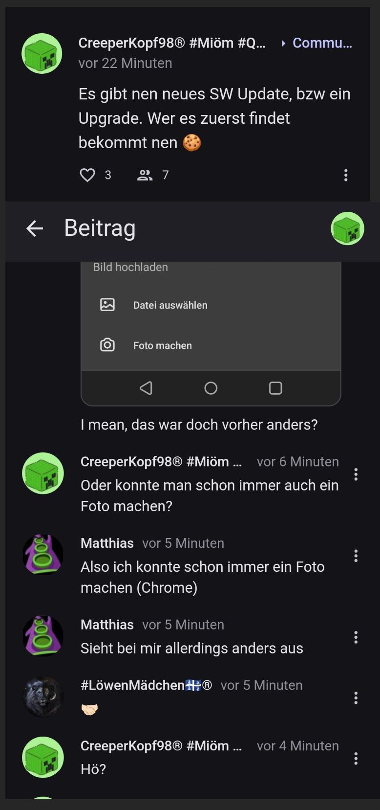 CreeperKopf98® #Miöm #Q... ▸ Commu...
vor 22 Minuten
Es gibt nen neues SW Update, bzw ein
Upgrade. Wer es zuerst findet
bekommt nen
3
← Beitrag
Bild hochladen
[O
27
Datei auswählen
Foto machen
I mean, das war doch vorher anders?
CreeperKopf98Ⓡ #Miöm ... vor 6 Minuten
Oder konnte man schon immer auch ein
Foto machen?
Matthias vor 5 Minuten
Also ich konnte schon immer ein Foto
machen (Chrome)
Matthias vor 5 Minuten
Sieht bei mir allerdings anders aus
Hö?
#LöwenMädchen vor 5 Minuten
Creeperkopf98Ⓡ #Miöm ... vor 4 Minuten