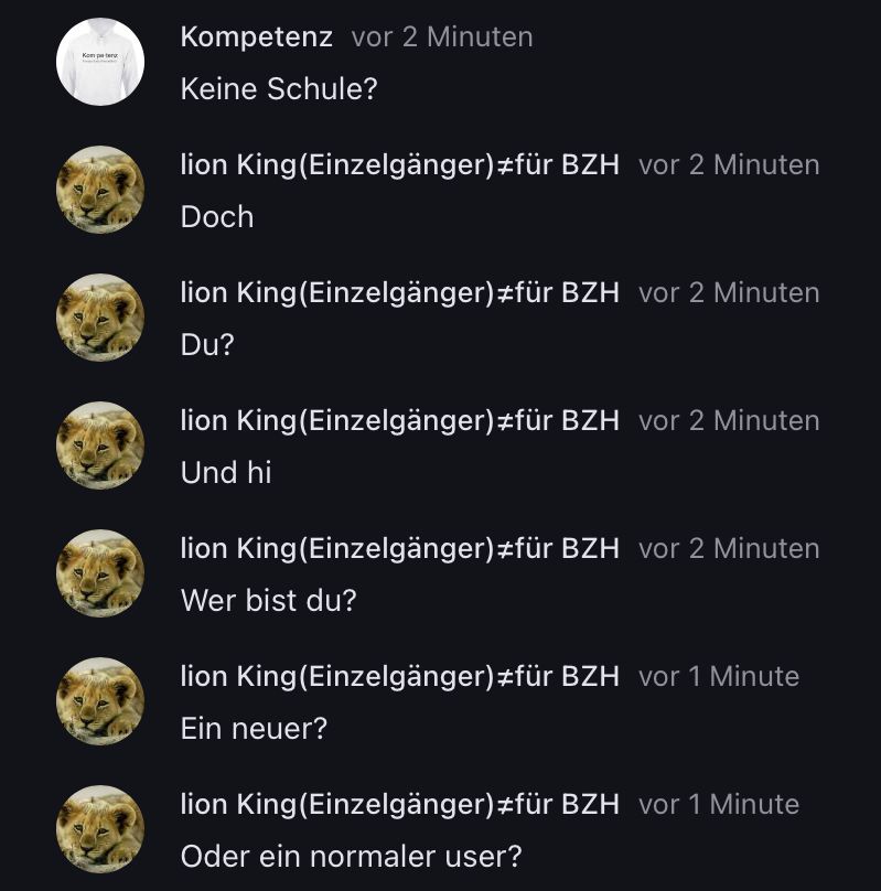 Kom
Kompetenz vor 2 Minuten
Keine Schule?
lion King (Einzelgänger) #für BZH vor 2 Minuten
Doch
lion King (Einzelgänger) #für BZH vor 2 Minuten
Du?
lion king(Einzelgänger)#für BZH vor 2 Minuten
Und hi
lion King (Einzelgänger) #für BZH vor 2 Minuten
Wer bist du?
lion King (Einzelgänger)#für BZH vor 1 Minute
Ein neuer?
lion King (Einzelgänger) #für BZH vor 1 Minute
Oder ein normaler user?