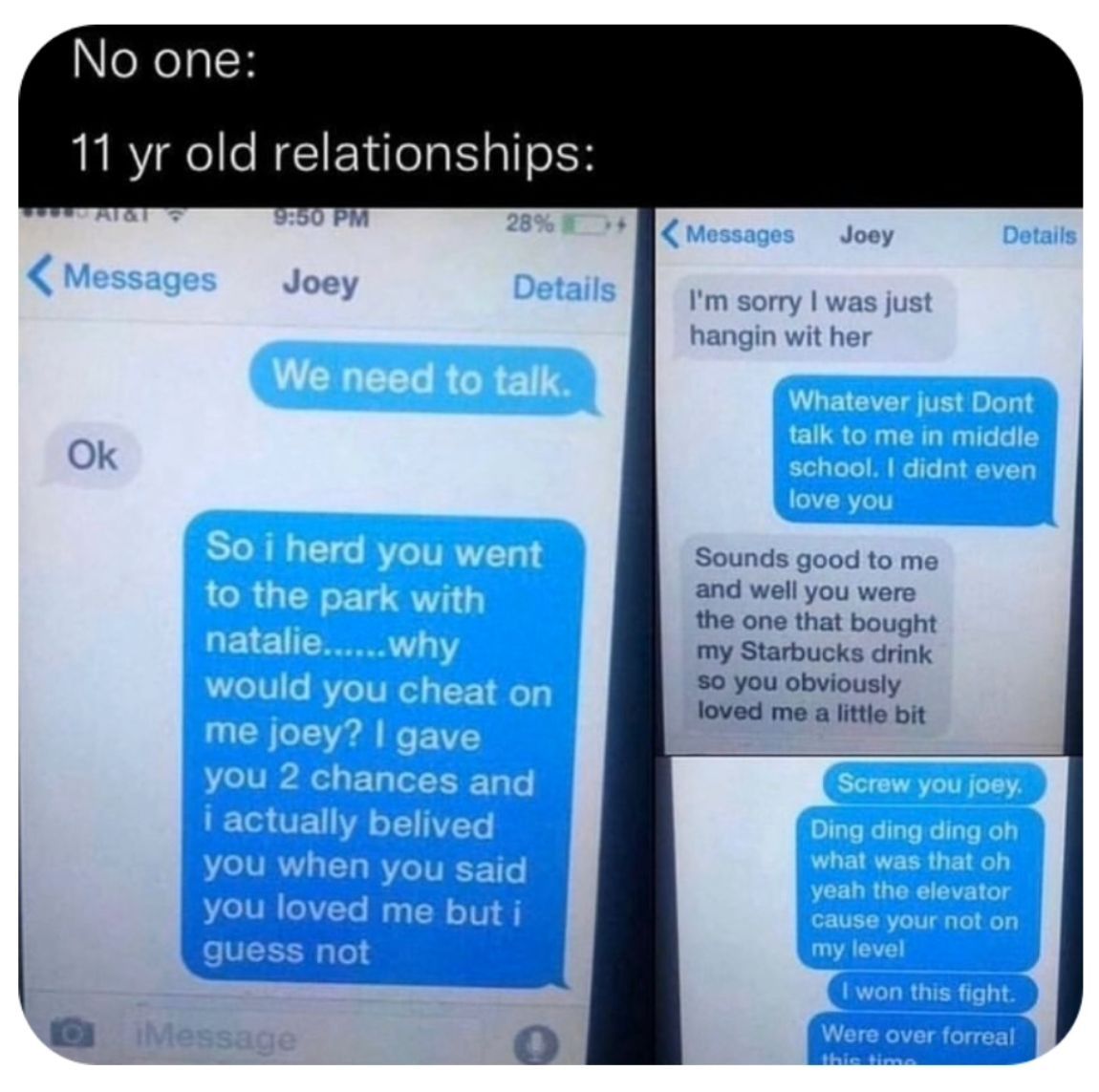 No one:
11 yr old relationships:
Al&i
Messages
Ok
9:50 PM
Joey
28%
Details
We need to talk.
iMessage
So i herd you went
to the park with
natalie......why
would you cheat on
me joey? I gave
you 2 chances and
i actually belived
you when you said
you loved me but i
guess not
Messages Joey
I'm sorry I was just
hangin wit her
Details
Whatever just Dont
talk to me in middle
school. I didnt even
love you
Sounds good to me
and well you were
the one that bought
my Starbucks drink
so you obviously
loved me a little bit
Screw you joey.
Ding ding ding oh
what was that oh
yeah the elevator
cause your not on
my level
I won this fight.
Were over forreal
this time