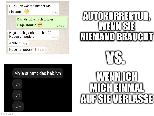 Huhu, ich war mit meiner Ma
einkaufen
Naja, ich glaube, sie hat 20
Hoden amputiert.
Ahhhh! 14:55
Hosen anprobiert!! 14:55
Das klingt ja nach totaler
Begeisterung

14:52
TIL
14:54
14,54
Ah ja stimmt das hab ivh
Ivh
Ivh
ICH
AUTOKORREKTUR,
WENN SIE
NIEMAND BRAUCHT
VS.
WENN ICH
MICH EINMAL
AUF SIE VERLASSE