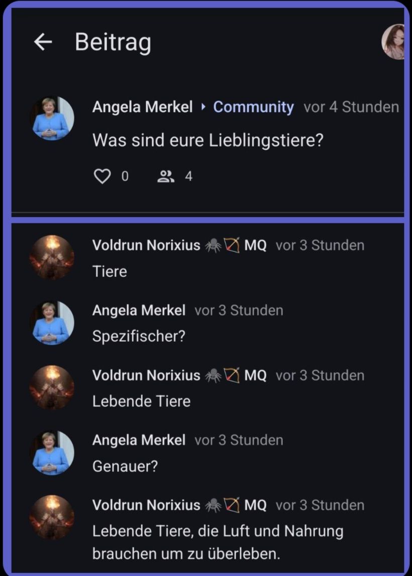 ← Beitrag
Angela Merkel Community vor 4 Stunden
Was sind eure
Lieblingstiere?
0 24
Voldrun Norixius
Tiere
MQ vor 3 Stunden
Angela Merkel vor 3 Stunden
Spezifischer?
Voldrun Norixius
Lebende Tiere
MQ vor 3 Stunden
Angela Merkel vor 3 Stunden
Genauer?
CA
Voldrun Norixius
MQ vor 3 Stunden
Lebende Tiere, die Luft und Nahrung
brauchen um zu überleben.