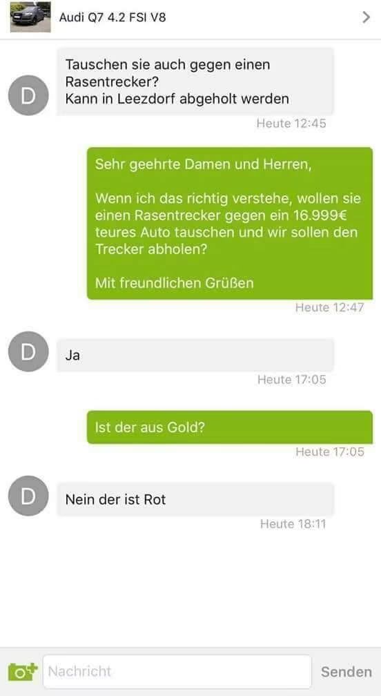 D
D
Audi Q7 4.2 FSI V8
O
Tauschen sie auch gegen einen
Rasentrecker?
Kann in Leezdorf abgeholt werden
Ja
Sehr geehrte Damen und Herren,
Wenn ich das richtig verstehe, wollen sie
einen Rasentrecker gegen ein 16.999€
teures Auto tauschen und wir sollen den
Trecker abholen?
Mit freundlichen Grüßen
Ist der aus Gold?
D Nein der ist Rot
Heute 12:45
Nachricht
Heute 12:47
Heute 17:05
Heute 17:05
Heute 18:11
Senden