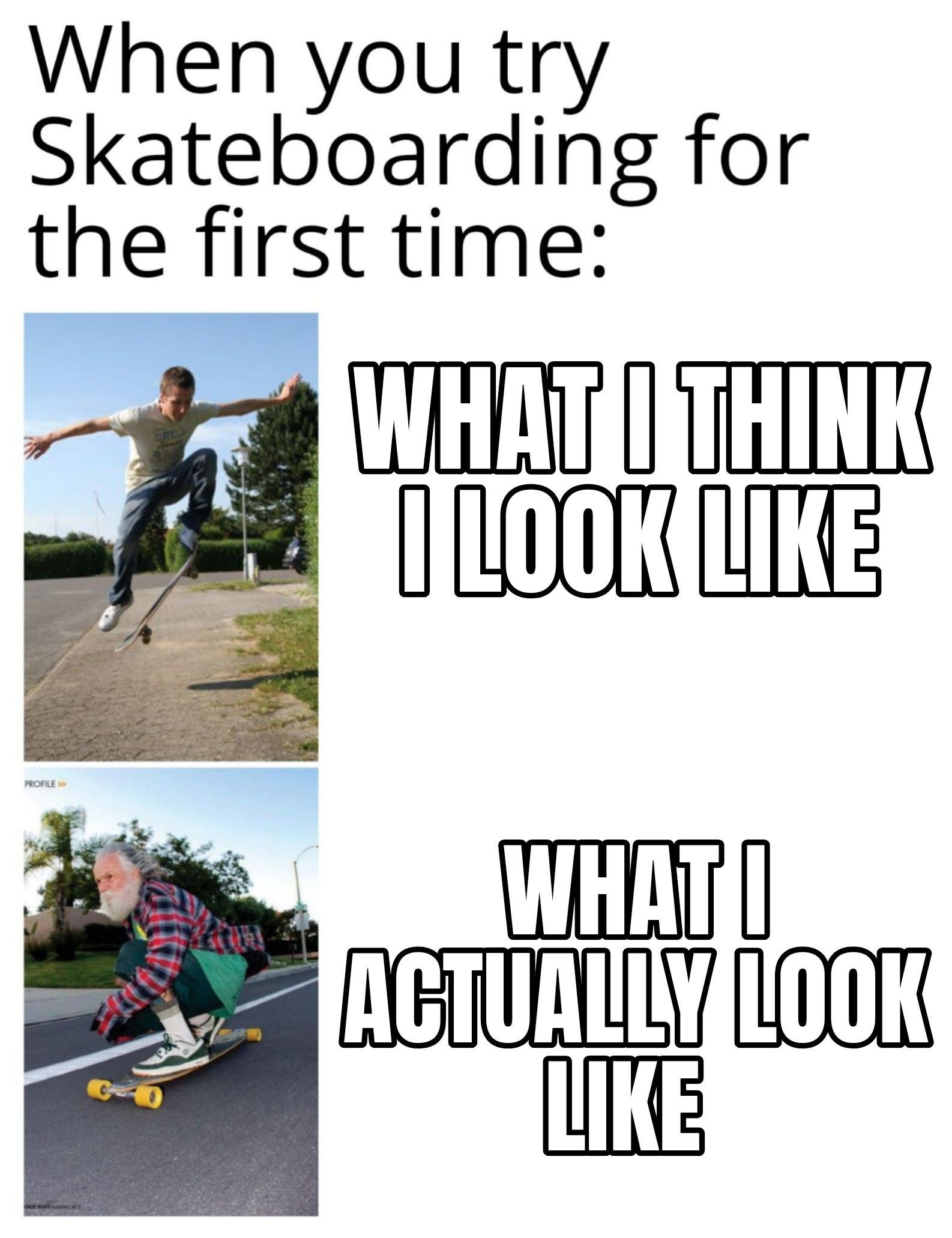 When you try
Skateboarding for
the first time:
PROFILE >>
Falt
WAS SOLDES
WHAT I THINK
I LOOK LIKE
WHAT I
ACTUALLY LOOK
LIKE