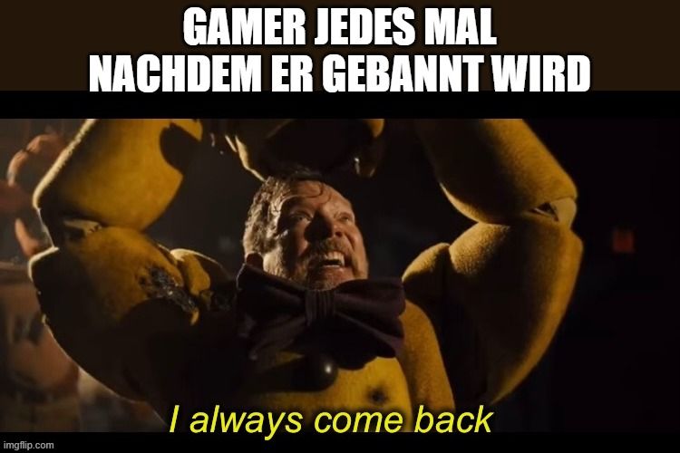 
GAMER JEDES MAL
NACHDEM ER GEBANNT WIRD
I always come back