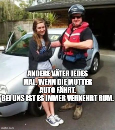 ANDERE VÄTER JEDES
MAL, WENN DIE MUTTER
AUTO FÄHRT.
BEI UNS IST ES IMMER VERKEHRT RUM.
