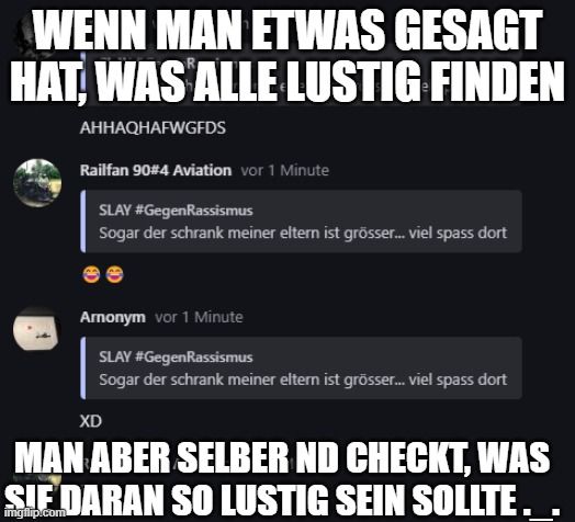 WENN MAN ETWAS GESAGT
HAT, WAS ALLE LUSTIG FINDEN
AHHAQHAFWGFDS
Railfan 90#4 Aviation vor 1 Minute
SLAY #GegenRassismus
Sogar der schrank meiner eltern ist grösser... viel spass dort
Arnonym vor 1 Minute
SLAY #GegenRassismus
Sogar der schrank meiner eltern ist grösser... viel spass dort
XD
MAN ABER SELBER ND CHECKT, WAS
SIE DARAN SO LUSTIG SEIN SOLLTE.