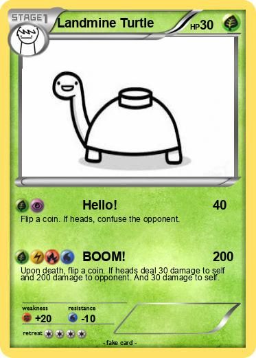 STAGE Landmine Turtle
Hello!
Flip a coin. If heads, confuse the opponent.
weakness
+20
BOOM!
200
Upon death, flip a coin. If heads deal 30 damage to self
and 200 damage to opponent. And 30 damage to self.
retreat
resistance
-10
HP30
-fake card -
40