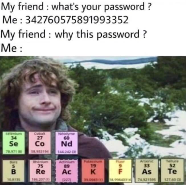 My friend : what's your password ?
Me: 342760575891993352
My friend why this password?
Me:
Selenium
34
Se
78.971
Bore
5
B
10.8135
Cobalt
27
Co
1933194
Rheniu
75
Re
186.207 (1)
Neodyme
60
Nd
144.242 C
tiniur
89
Ac
(227)
19
K
Arsenic
33
As
9
F
39.0983 1 18.99840316 74.921595
Tellure
52
Te
127.60 C