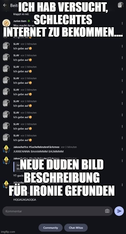 ← Beit ICH HAB VERSUCHT, Ⓡ
SCHLECHTES
klappt es nd.
Jurien Bam
Was macht ihr so
INTERNET ZU BEKOMMEN....
ongeve aur
SLAY vor 3 Minuten
Ich gebe auf
SLAY vor 3 Minuten
Ich gebe auf
SLAY vor 3 Minuten
Ich gebe auf Ⓡ
SLAY vor 3 Minuten
Ich gebe auf
SLAY vor 3 Minuten
Ich gebe auf
SLAY vor 3 Minuten
Ich gebe auf Ⓡ
SLAY vor 3 Minuten
Ich gebe auf
SLAY vor 3 Minuten
Ich gebe auf
SLAY vor 3 Minuten
Ich gebe auf
Jakoscha11or #SucheRekrutenFürArmee vor 3 Minuten
JURRIENNNN BAAAMMMM BAUMMMM
Jakoschatt #urheRolniten Für Armee ver 3 Minuten
NEUE DUDEN BILD
BESCHREIBUNG
FÜR IRONIE GEFUNDEN
Jakoscha
HQGAGAGAGQGA
Jur
YT guck
Kommentar

Community
Chat-Witze
O
I
1
⠀
***
⠀
V
⠀
⠀
H
****
***
***