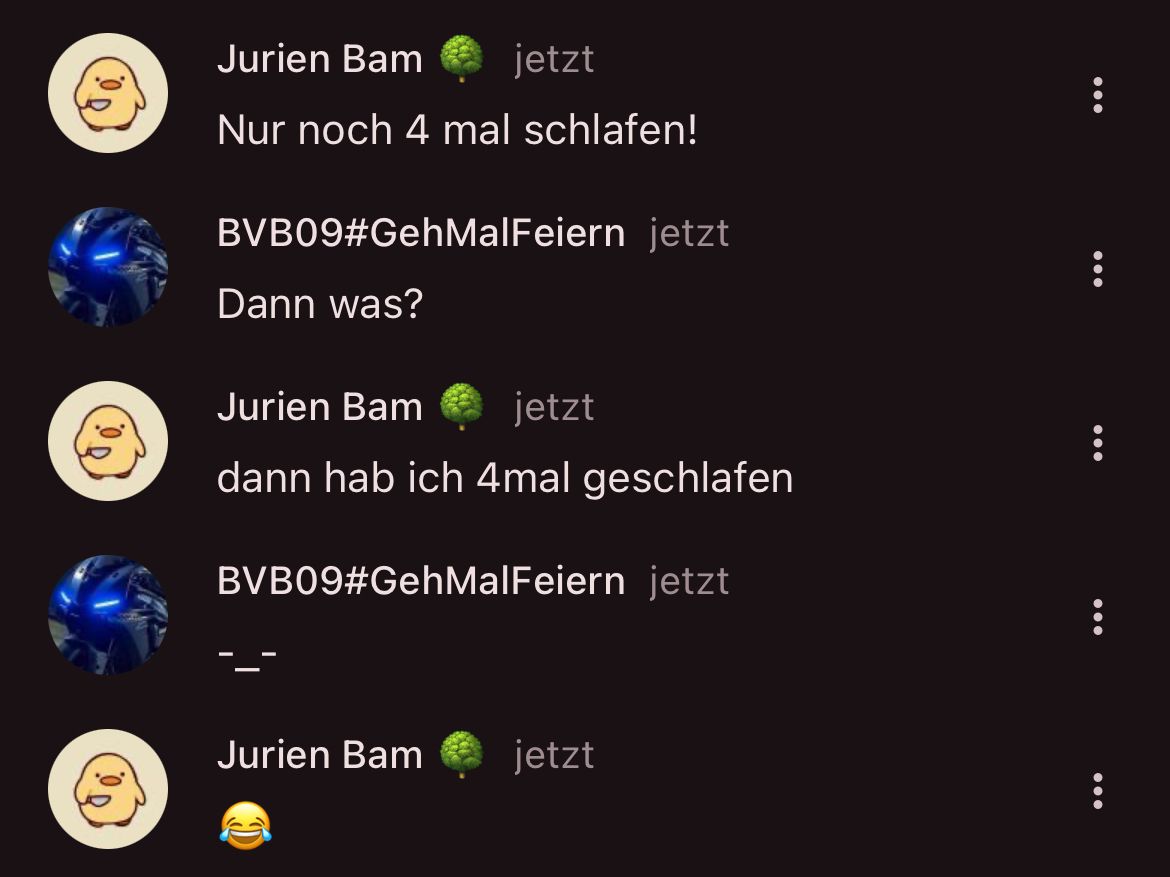 Jurien Bam
jetzt
Nur noch 4 mal schlafen!
BVB09#GehMalFeiern jetzt
Dann was?
Jurien Bam jetzt
dann hab ich 4mal geschlafen
BVB09#GehMalFeiern jetzt
Jurien Bam
jetzt
:
:
:
:
: