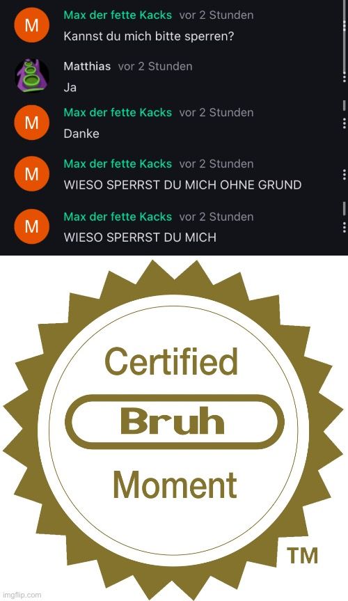 M
M
M
M

Max der fette Kacks vor 2 Stunden
Kannst du mich bitte sperren?
Matthias vor 2 Stunden
Ja
Max der fette Kacks vor 2 Stunden
Danke
Max der fette Kacks vor 2 Stunden
WIESO SPERRST DU MICH OHNE GRUND
Max der fette Kacks vor 2 Stunden
WIESO SPERRST DU MICH
Certified
Bruh
Moment
TM
I
:
:
I
: