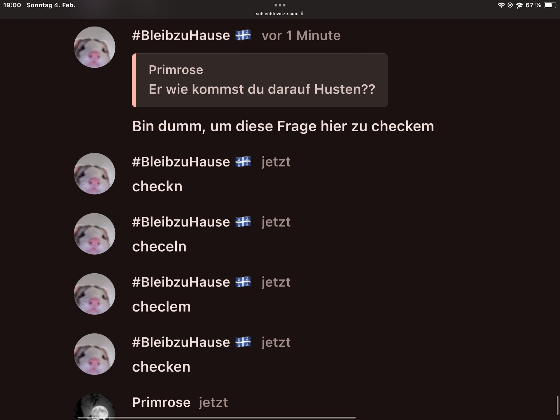 19:00 Sonntag 4. Feb.
#BleibzuHause vor 1 Minute
●●●
Primrose
Er wie kommst du darauf Husten??
checkn
schlechtewitze.com
Bin dumm, um diese Frage hier zu checkem
#BleibzuHause jetzt
checeln
#BleibzuHause jetzt
#BleibzuHause jetzt
checlem
Primrose jetzt
#BleibzuHause jetzt
checken
67 %
1