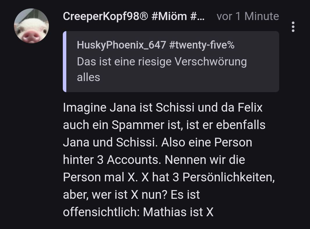 CreeperKopf98® #Miöm #... vor 1 Minute
HuskyPhoenix_647 #twenty-five%
Das ist eine riesige Verschwörung
alles
Imagine Jana ist Schissi und da Felix
auch ein Spammer ist, ist er ebenfalls
Jana und Schissi. Also eine Person
hinter 3 Accounts. Nennen wir die
Person mal X. X hat 3 Persönlichkeiten,
aber, wer ist X nun? Es ist
offensichtlich: Mathias ist X
: