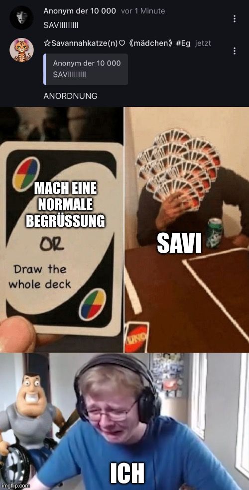 Pas
Anonym der 10 000 vor 1 Minute
SAVIIIIIIIII
☆Savannahkatze (n) (mädchen>> #Eg jetzt
Anonym der 10 000
SAVIIIIIIIII

ANORDNUNG
MACH EINE
NORMALE
BEGRÜSSUNG
OR
Draw the
whole deck
UNO
ICH
SAVI
:
: