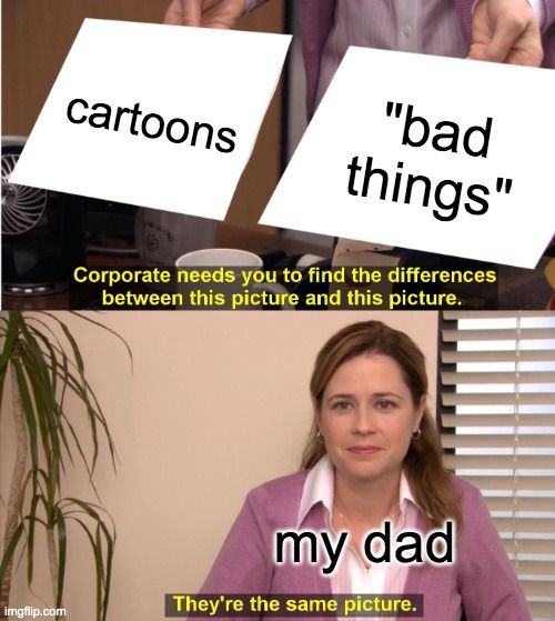 
cartoons
"bad
things"
Corporate needs you to find the differences
between this picture and this picture.
my dad
They're the same picture.