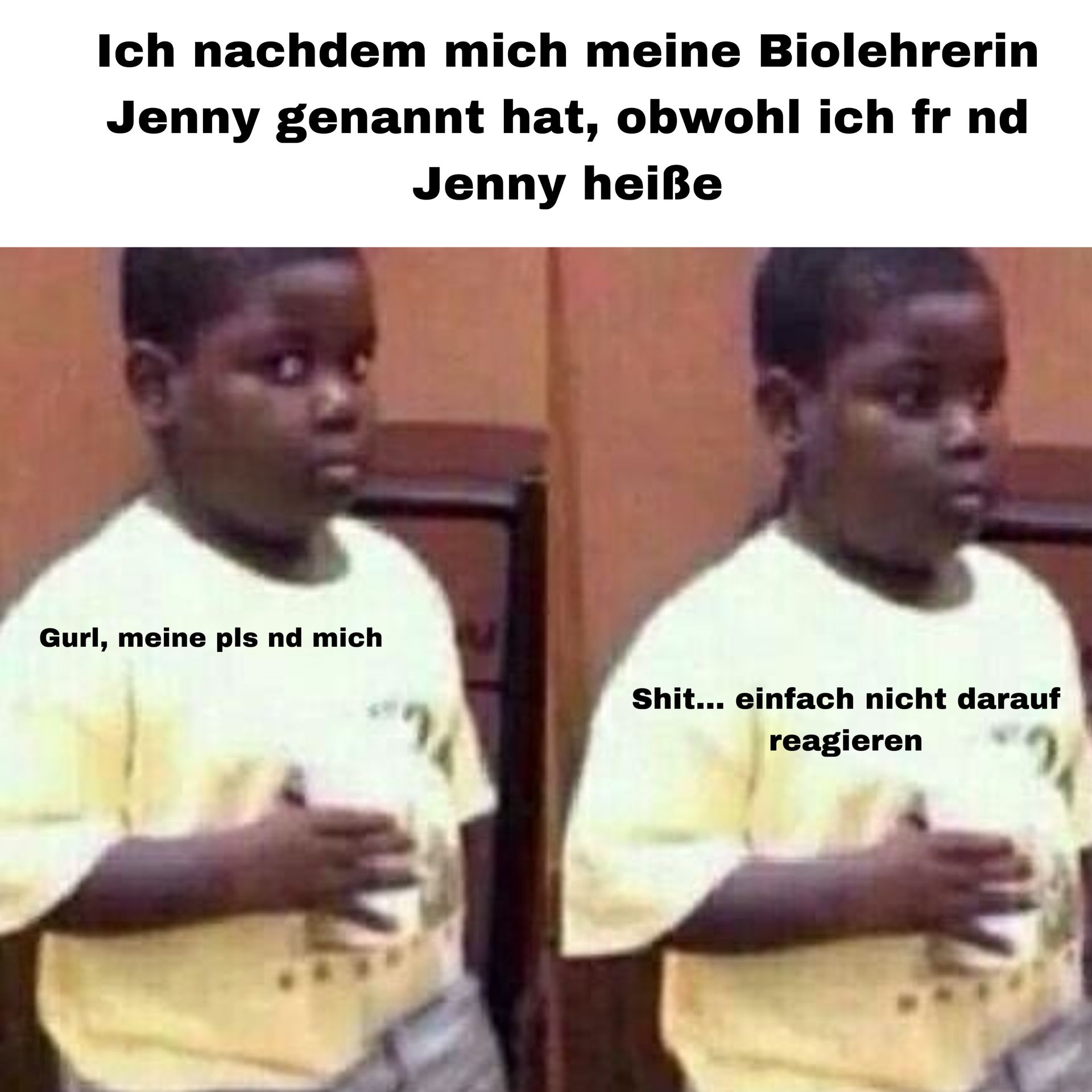 Ich nachdem mich meine Biolehrerin
Jenny genannt hat, obwohl ich fr nd
Jenny heiße
Gurl, meine pls nd mich
Shit... einfach nicht darauf
reagieren