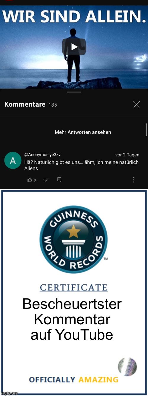 WIR SIND ALLEIN.
Kommentare 185
A

@Anonymus-ye3zv
vor 2 Tagen
Hä? Natürlich gibt es uns... ähm, ich meine natürlich
Aliens
19
Mehr Antworten ansehen
GUINNESS
WORLD
RECORDS
TM
CERTIFICATE
Bescheuertster
Kommentar
auf YouTube
OFFICIALLY AMAZING
: