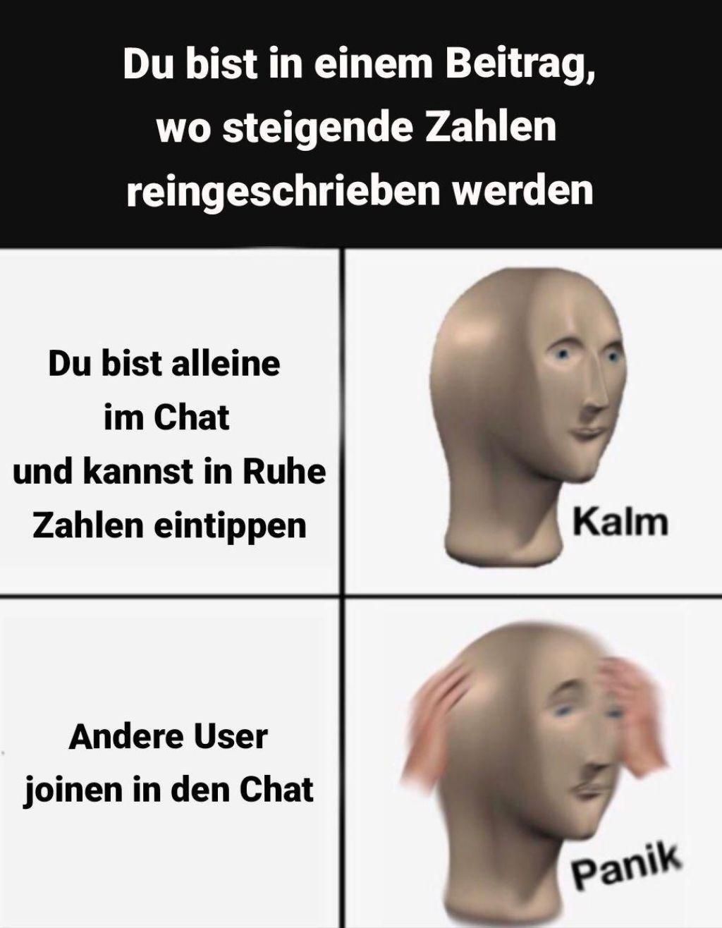 Du bist in einem Beitrag,
wo steigende Zahlen
reingeschrieben werden
Du bist alleine
im Chat
und kannst in Ruhe
Zahlen eintippen
Andere User
joinen in den Chat
Kalm
Panik