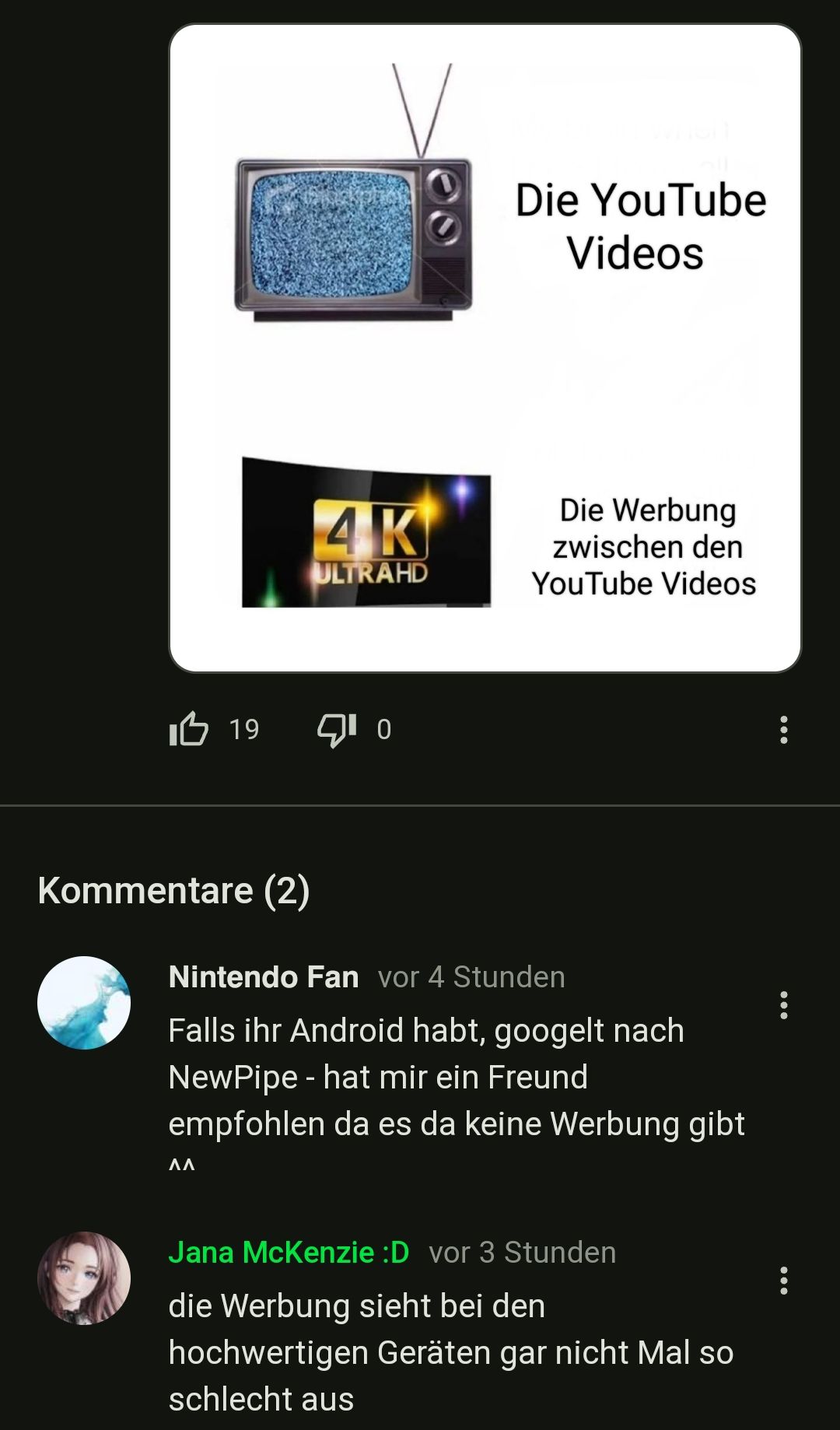 I 19
Kommentare (2)
4K
ULTRAHD
^^
10
Die YouTube
Videos
Die Werbung
zwischen den
YouTube Videos
Nintendo Fan vor 4 Stunden
Falls ihr Android habt, googelt nach
NewPipe - hat mir ein Freund
empfohlen da es da keine Werbung gibt
Jana McKenzie :D vor 3 Stunden
die Werbung sieht bei den
hochwertigen Geräten gar nicht Mal so
schlecht aus
...
...
: