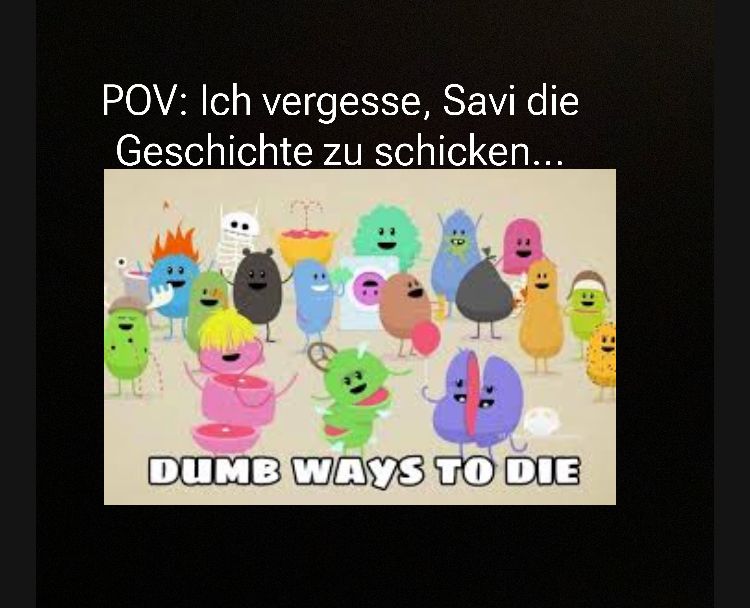 POV: Ich vergesse, Savi die
Geschichte zu schicken...
DUMB WAYS TO DIE