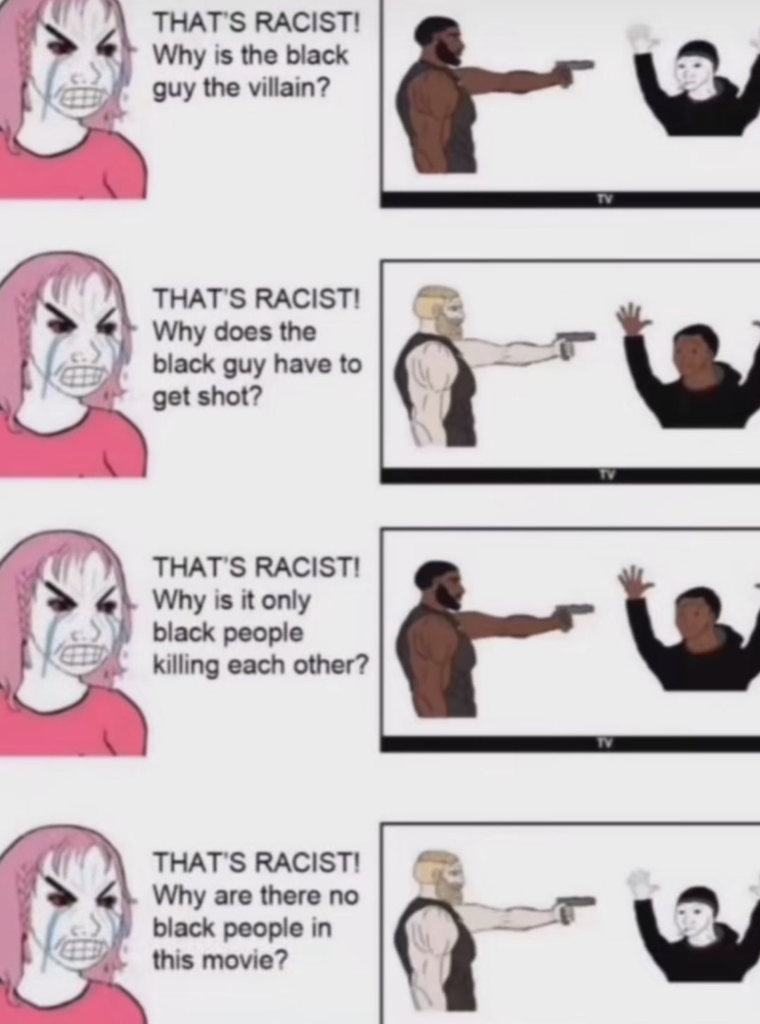 THAT'S RACIST!
Why is the black
guy the villain?
THAT'S RACIST!
Why does the
black guy have to
get shot?
THAT'S RACIST!
Why is it only
black people
killing each other?
THAT'S RACIST!
Why are there no
black people in
this movie?
TV