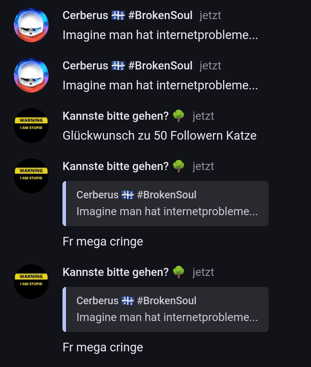 }
WARNING
I AM STUPID
WARNING
I AM STUPID
WARNING
I AM STUPID
Cerberus #BrokenSoul jetzt
Imagine man hat internetprobleme...
Cerberus #BrokenSoul jetzt
Imagine man hat internetprobleme...
Kannste bitte gehen? jetzt
Glückwunsch zu 50 Followern Katze
Kannste bitte gehen? jetzt
Cerberus #BrokenSoul
Imagine man hat internetprobleme...
Fr mega cringe
Kannste bitte gehen? jetzt
Cerberus #BrokenSoul
Imagine man hat internetprobleme...
Fr mega cringe