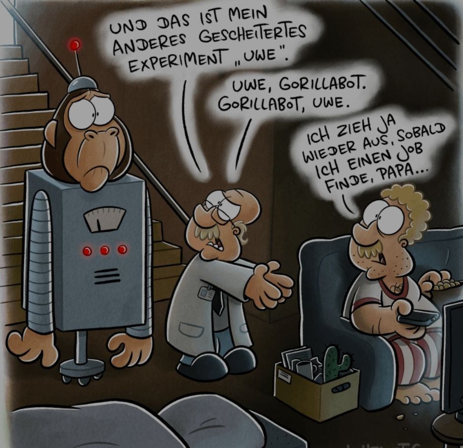 UND DAS IST MEIN
ANDERES GESCHEITERTES
EXPERIMENT, UWE".
D
UWE, GORILLABOT.
GORILLABOT, UWE.
ICH ZIEH JA
WIEDER AUS, SOBALD
ICH EINEN JOB
FINDE, PAPA...
5