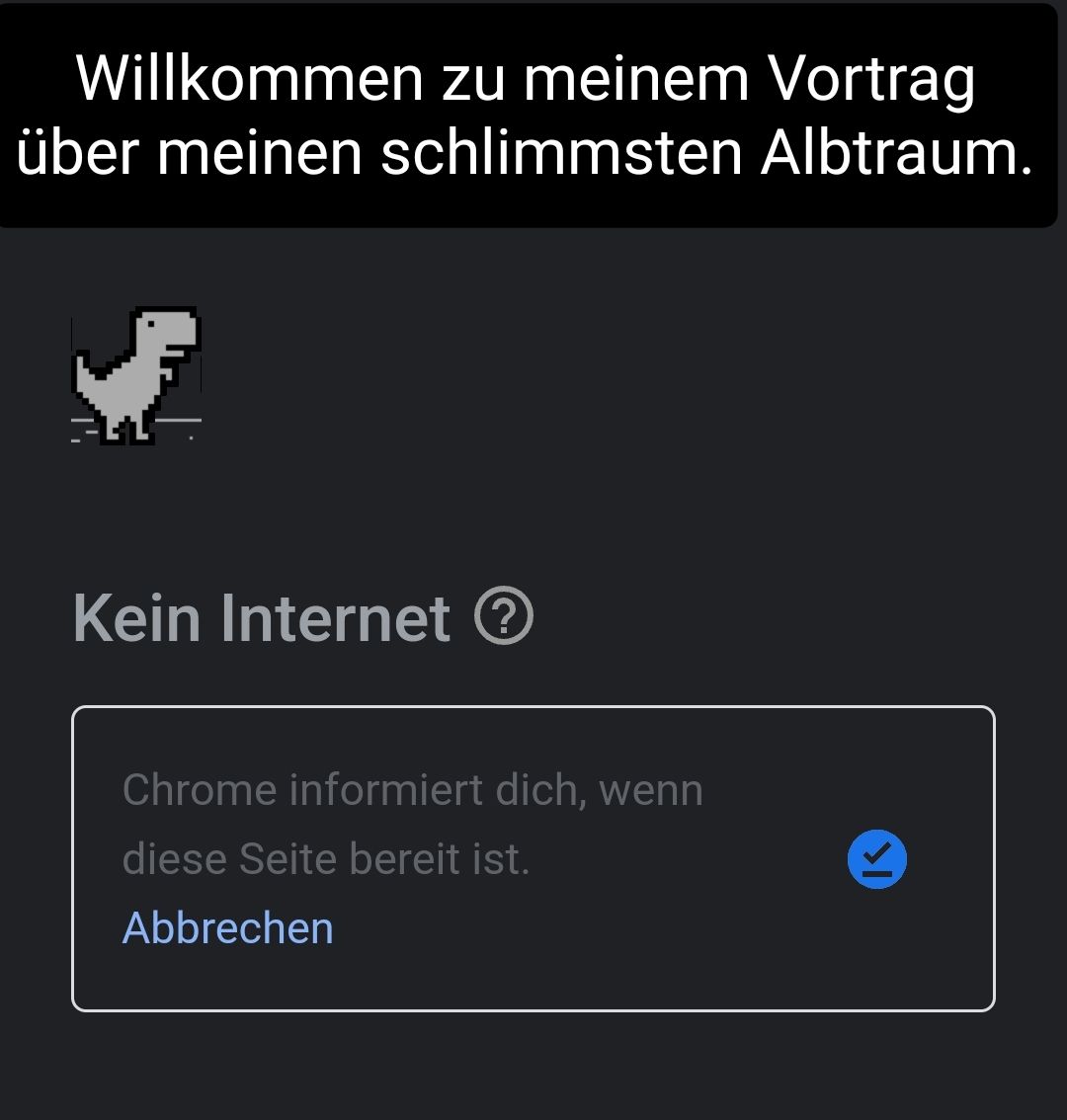 Willkommen zu meinem Vortrag
über meinen schlimmsten Albtraum.
Kein Internet ?
Chrome informiert dich, wenn
diese Seite bereit ist.
Abbrechen