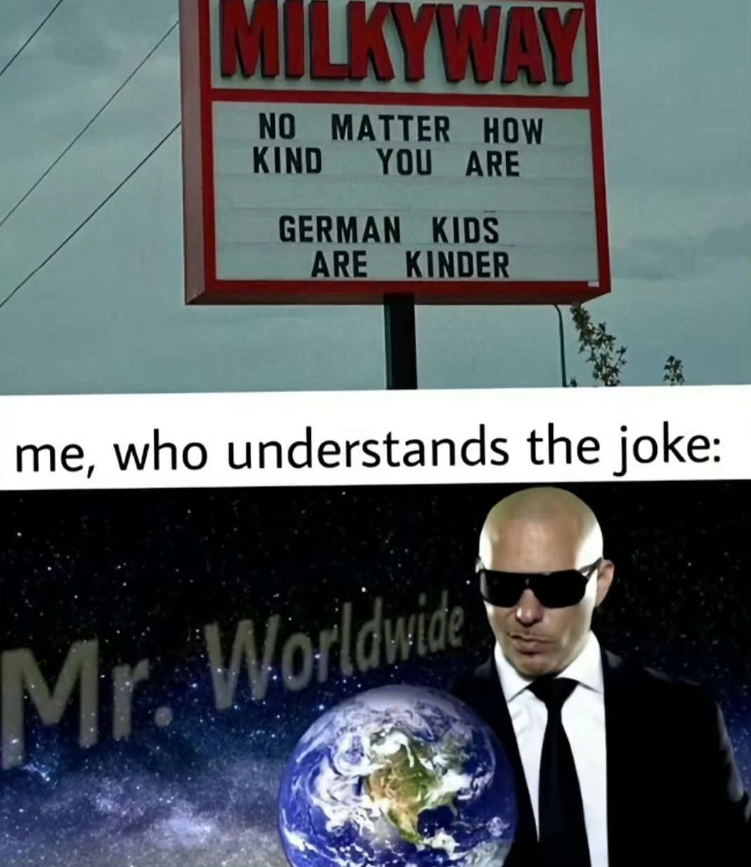 MILKYWAY
NO MATTER HOW
KIND YOU ARE
GERMAN KIDS
ARE KINDER
me, who understands the joke:
Mr. Worldwide