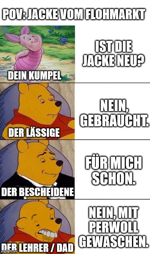 POV:JACKE VOM FLOHMARKT
DEIN KUMPEL
DER LÄSSIGE
DER BESCHEIDENE
DER LEHRER/DAD

IST DIE
JACKE NEU?
NEIN,
GEBRAUCHT.
FÜR MICH
SCHON.
NEIN, MIT
PERWOLL
GEWASCHEN.