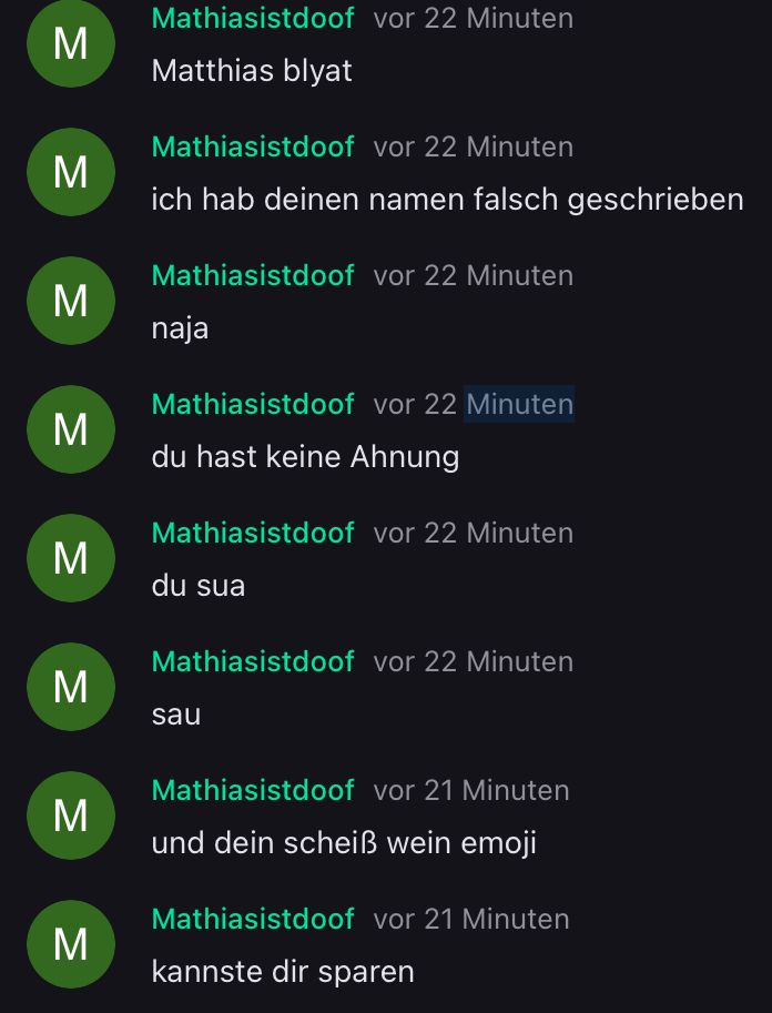 M
M
M
M
M
M
M
M
Mathiasistdoof vor 22 Minuten
Matthias blyat
Mathiasistdoof
vor 22 Minuten
ich hab deinen namen falsch geschrieben
Mathiasistdoof vor 22 Minuten
naja
Mathiasistdoof vor 22 Minuten
du hast keine Ahnung
Mathiasistdoof vor 22 Minuten
du sua
Mathiasistdoof vor 22 Minuten
sau
Mathiasistdoof vor 21 Minuten
und dein scheiß wein emoji
Mathiasistdoof vor 21 Minuten
kannste dir sparen