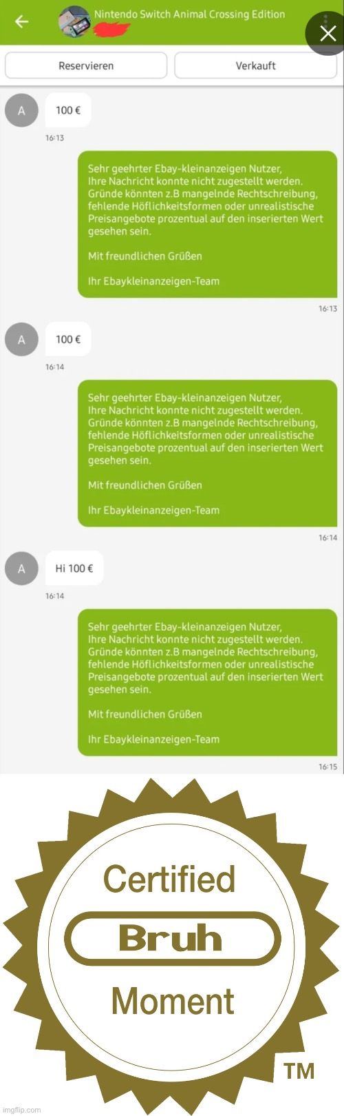 A
A
A

Reservieren
100 €
16:13
100 €
16:14
Nintendo Switch Animal Crossing Edition
16:14
Hi 100 €
Sehr geehrter Ebay-kleinanzeigen Nutzer,
Ihre Nachricht konnte nicht zugestellt werden.
Gründe könnten z.B mangelnde Rechtschreibung,
fehlende Höflichkeitsformen oder unrealistische
Preisangebote prozentual auf den inserierten Wert
gesehen sein.
Mit freundlichen Grüßen
Ihr Ebaykleinanzeigen-Team
Ihr Ebaykleinanzeigen-Team
Verkauft
Sehr geehrter Ebay-kleinanzeigen Nutzer,
Ihre Nachricht konnte nicht zugestellt werden.
Gründe könnten z.B mangelnde Rechtschreibung,
fehlende Höflichkeitsformen oder unrealistische
Preisangebote prozentual auf den inserierten Wert
gesehen sein.
Mit freundlichen Grüßen
X
Certified
Bruh
Moment
16:13
TM
Sehr geehrter Ebay-kleinanzeigen Nutzer,
Ihre Nachricht konnte nicht zugestellt werden.
Gründe könnten z.B mangelnde Rechtschreibung,
fehlende Höflichkeitsformen oder unrealistische
Preisangebote prozentual auf den inserierten Wert
gesehen sein.
Mit freundlichen Grüßen
Ihr Ebaykleinanzeigen-Team
16:14
16:15