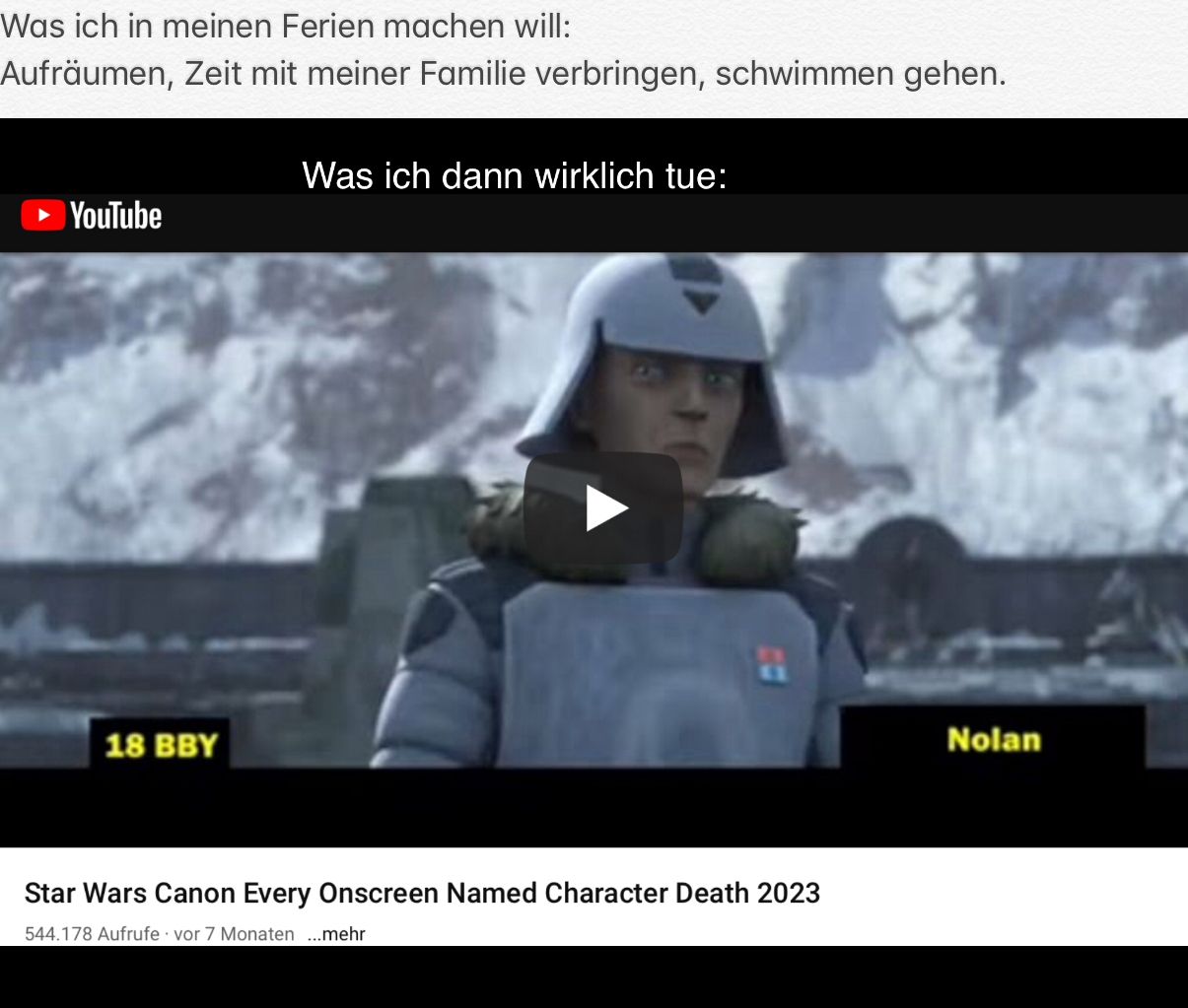 Was ich in meinen Ferien machen will:
Aufräumen, Zeit mit meiner Familie verbringen, schwimmen gehen.
► YouTube
18 BBY
Was ich dann wirklich tue:
11
Star Wars Canon Every Onscreen Named Character Death 2023
544.178 Aufrufe vor 7 Monaten ...mehr
Nolan