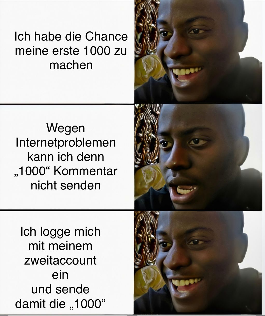 Ich habe die Chance
meine erste 1000 zu
machen
Wegen
Internetproblemen
kann ich denn
,,1000" Kommentar
nicht senden
Ich logge mich
mit meinem
zweitaccount
ein
und sende
damit die ,,1000"