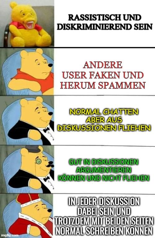 
RASSISTISCH UND
DISKRIMINIEREND SEIN
ANDERE
USER FAKEN UND
HERUM SPAMMEN
NORMAL CHATTEN
ABER AUS
DISKUSSIONEN FLIEHEN
GUT IN DISKUSSIONEN
ARGUMENTIEREN
KÖNNEN UND NICHT FLIEHEN
IN JEDER DISKUSSION
DABEI SEIN UND
TROTZDEM MIT BEIDEN SEITEN
NORMAL SCHREIBEN KONNEN