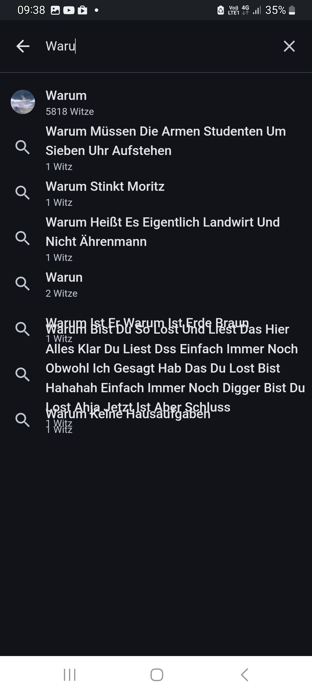 09:38Ů
← Waru
Warum
5818 Witze
Warum Stinkt Moritz
1 Witz
•
Warun
2 Witze
Warum Müssen Die Armen Studenten Um
Sieben Uhr Aufstehen
1 Witz
Warum Heißt Es Eigentlich Landwirt Und
QNicht Ährenmann
1 Witz
û
ost
1 Witz
VO) 4G 35%
LTE1
|||
Q Warum BFbWFdDas Hier
1 Witz
Alles Klar Du Liest Dss Einfach Immer Noch
×
Obwohl Ich Gesagt Hab Das Du Lost Bist
Hahahah Einfach Immer Noch Digger Bist Du
t Aber Schluss
aufgaben
O