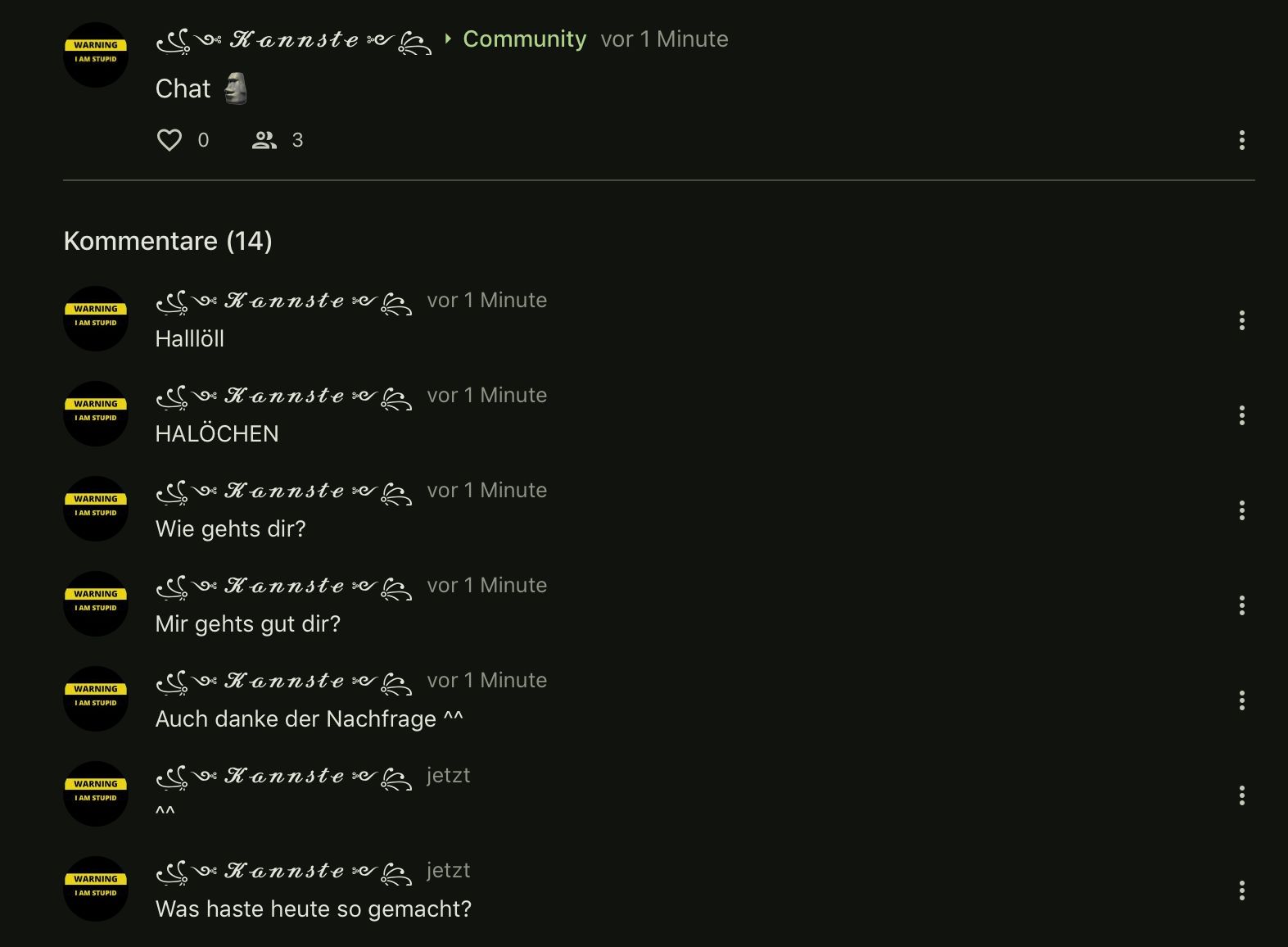 WARNING
I AM STUPID
WARNING
I AM STUPID
WARNING
I AM STUPID
Kommentare (14)
WARNING
I AM STUPID
WARNING
IAM STUPID
WARNING
I AM STUPID
WARNING
I AM STUPID
& Kannste Community vor 1 Minute
Chat
WARNING
I AM STUPID
0
23
Halllöll
V Kannste :
V Kannste e
HALÖCHEN
ΛΛ
▶
vor 1 Minute
vor 1 Minute
esc ¸V Kannste vor 1 Minute
Wie gehts dir?
Sve Kannste vor 1 Minute
Mir gehts gut dir?
S Kannste »
Auch danke der Nachfrage
vor 1 Minute
^^
SC V Kannste e jetzt
SV Kannste » jetzt
Was haste heute so gemacht?