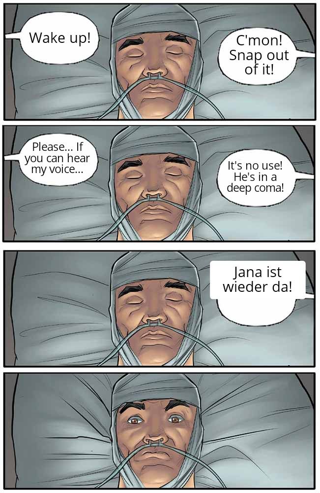 Wake up!
Please... If
you can hear
my voice...
C'mon!
Snap out
of it!
It's no use!
He's in a
deep coma!
Jana ist
wieder da!