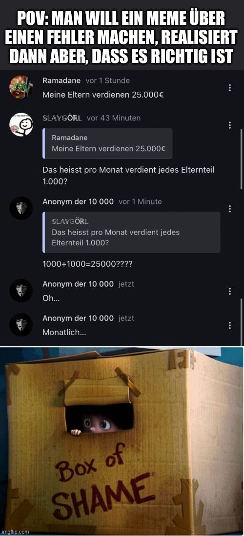 POV:MAN WILL EIN MEME ÜBER
EINEN FEHLER MACHEN, REALISIERT
DANN ABER, DASS ES RICHTIG IST

Ramadane vor 1 Stunde
Meine Eltern verdienen 25.000€
SLAYGÖRL vor 43 Minuten
Ramadane
Meine Eltern verdienen 25.000€
Das heisst pro Monat verdient jedes Elternteil
1.000?
Anonym der 10 000 vor 1 Minute
SLAYGÖRL
Das heisst pro Monat verdient jedes
Elternteil 1.000?
1000+1000-25000????
Anonym der 10 000 jetzt
Oh...
Anonym der 10 000 jetzt
Monatlich...
Box of
SHAME
:
:
:
:
: